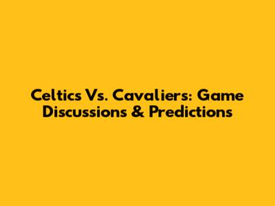 Celtics Vs. Cavaliers: Game Discussions & Predictions
