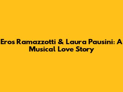Eros Ramazzotti & Laura Pausini: A Musical Love Story